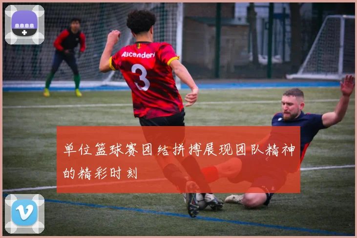 单位篮球赛团结拼搏展现团队精神的精彩时刻