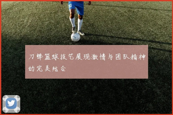 刀锋篮球技艺展现激情与团队精神的完美结合