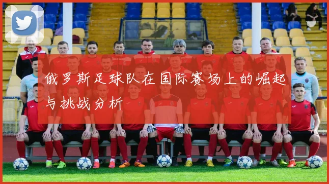 俄罗斯足球队在国际赛场上的崛起与挑战分析