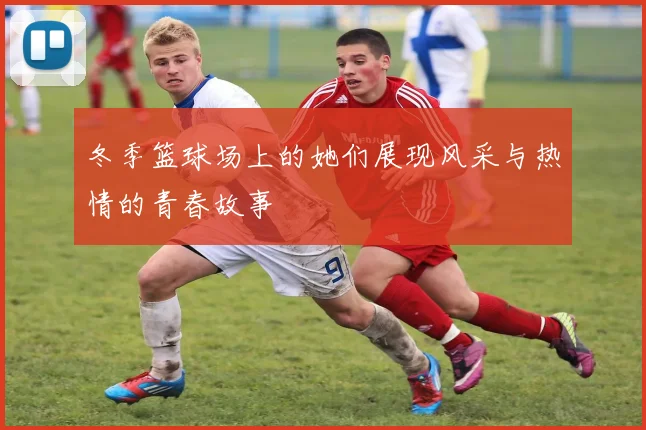 冬季篮球场上的她们展现风采与热情的青春故事