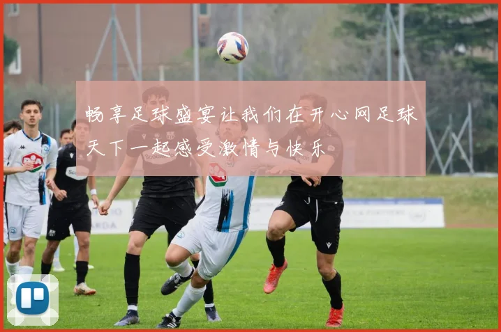 畅享足球盛宴让我们在开心网足球天下一起感受激情与快乐