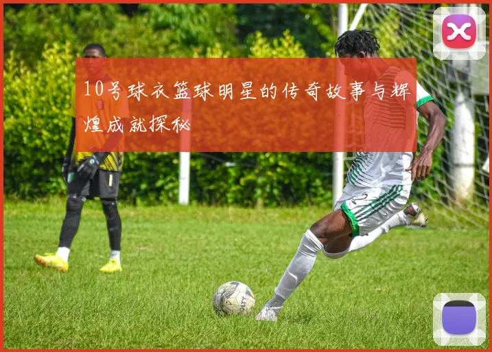 10号球衣篮球明星的传奇故事与辉煌成就探秘