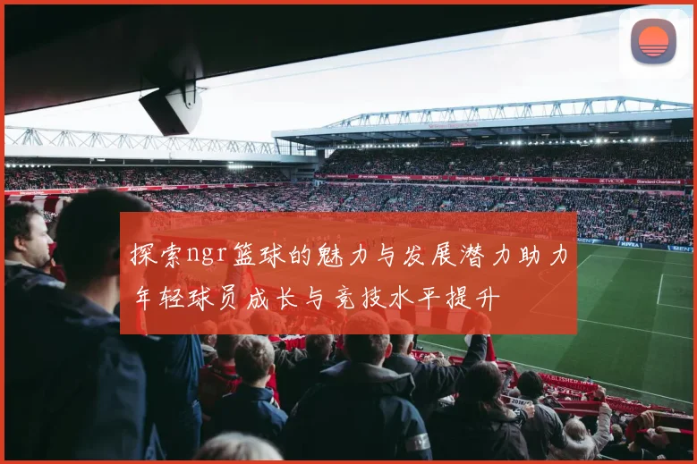 探索ngr篮球的魅力与发展潜力助力年轻球员成长与竞技水平提升