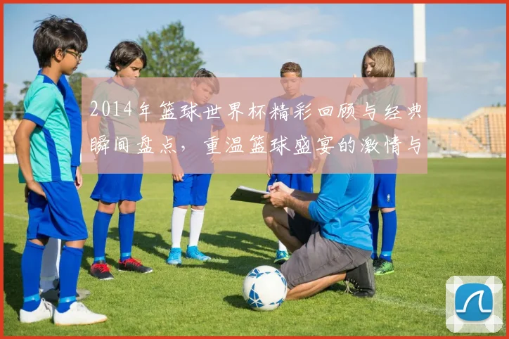 2014年篮球世界杯精彩回顾与经典瞬间盘点，重温篮球盛宴的激情与荣耀