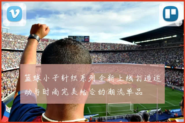 篮球小子针织系列全新上线打造运动与时尚完美结合的潮流单品